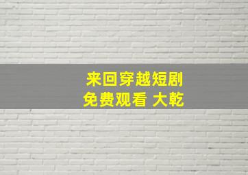 来回穿越短剧免费观看 大乾